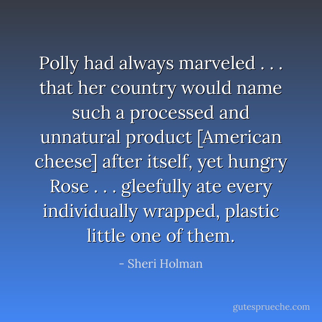Polly had always marveled . . . that her country would name such a processed and unnatural product [American cheese] after itself, yet hungry Rose . . . gleefully ate every individually wrapped, plastic little one of them. - Sheri Holman
