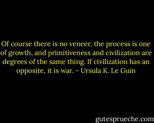 Of course there is no veneer, the process is one of growth, and primitiveness and civilization are degrees of the same thing. If civilization has an opposite, it is war. - Ursula K. Le Guin