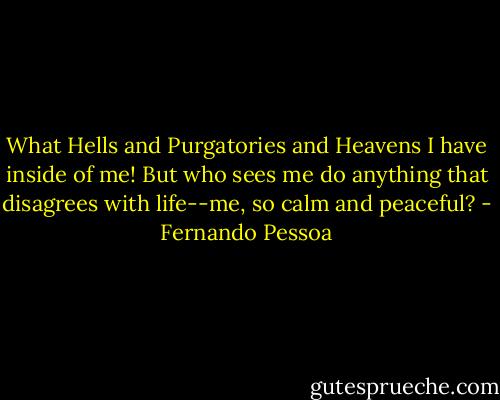 What Hells and Purgatories and Heavens I have inside of me! But who sees me do anything that disagrees with life--me, so calm and peaceful? - Fernando Pessoa