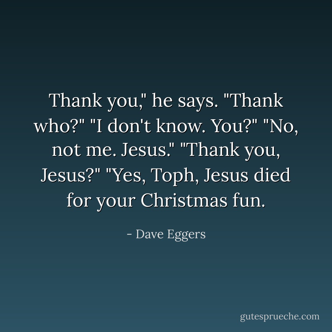 Thank you," he says.<br />"Thank who?"<br />"I don't know. You?"<br />"No, not me. <i>Jesus</i>."<br />"Thank you, Jesus?"<br />"Yes, Toph, Jesus died for your Christmas fun. - Dave Eggers