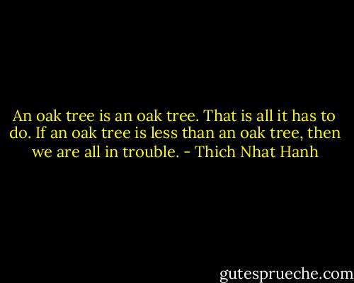 An oak tree is an oak tree. That is all it has to do. If an oak tree is less than an oak tree, then we are all in trouble. - Thich Nhat Hanh