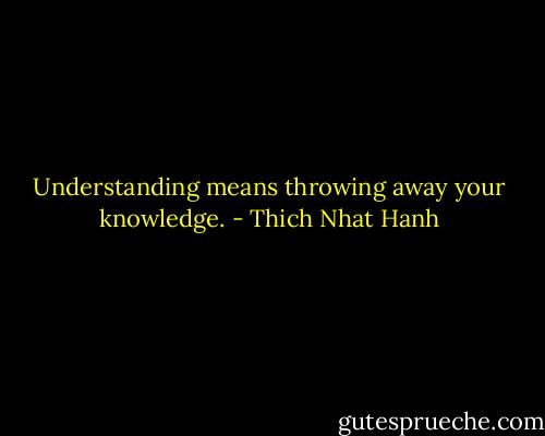 Understanding means throwing away your knowledge. - Thich Nhat Hanh