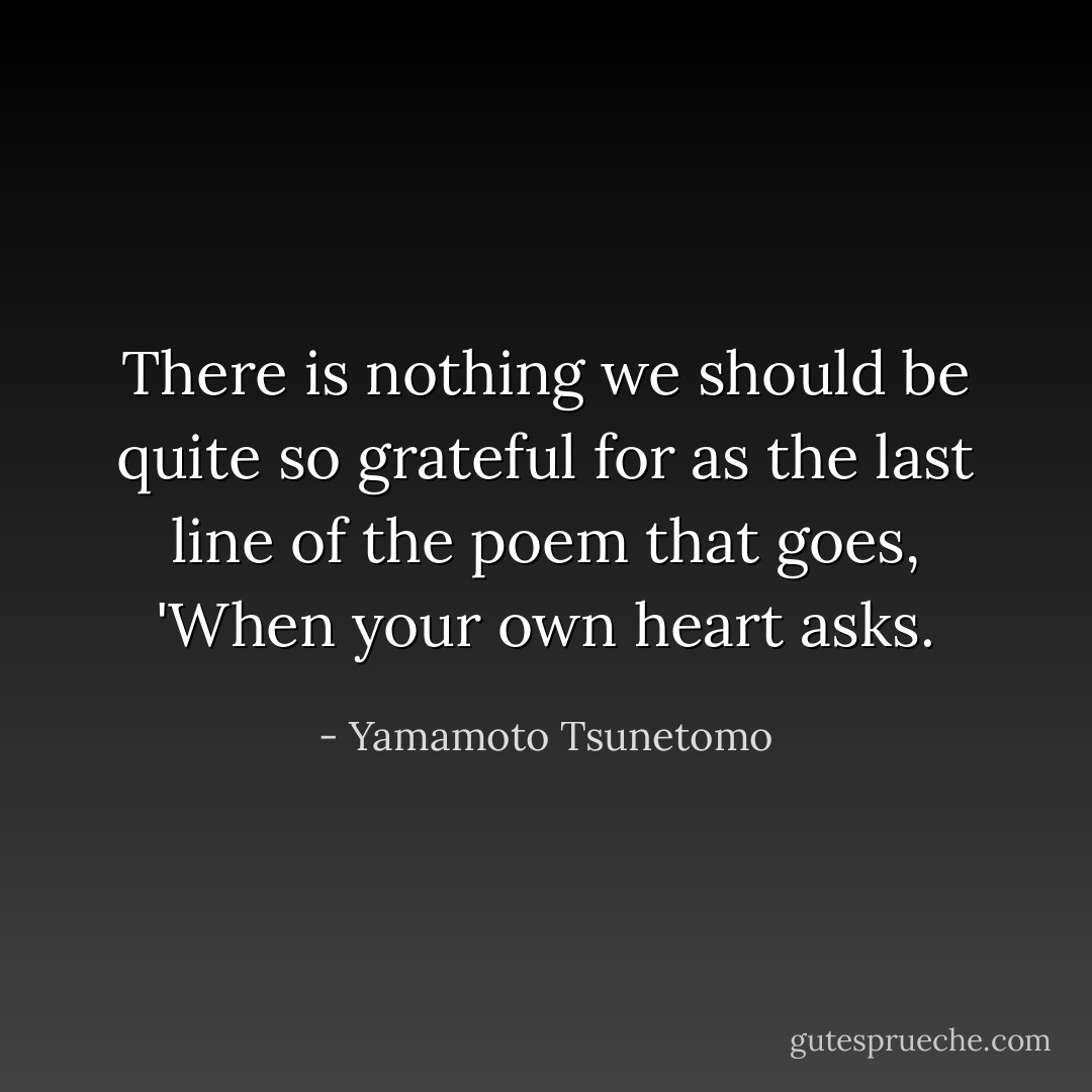 There is nothing we should be quite so grateful for as the last line of the poem that goes, 'When your own heart asks. - Yamamoto Tsunetomo