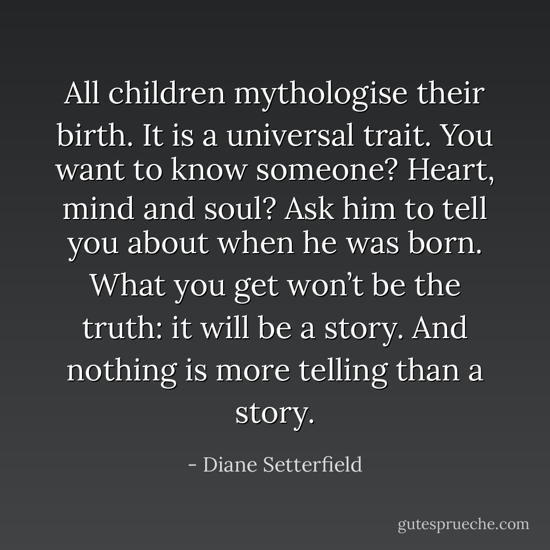 All children mythologise their birth. It is a universal trait. You want to know someone? Heart, mind and soul? Ask him to tell you about when he was born. What you get won’t be the truth: it will be a story. And nothing is more telling than a story. - Diane Setterfield