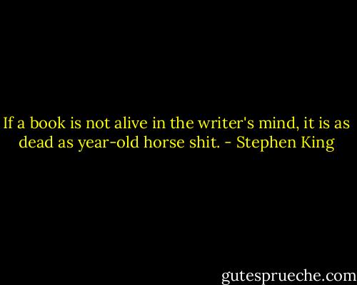 If a book is not alive in the writer's mind, it is as dead as year-old horse shit. - Stephen King