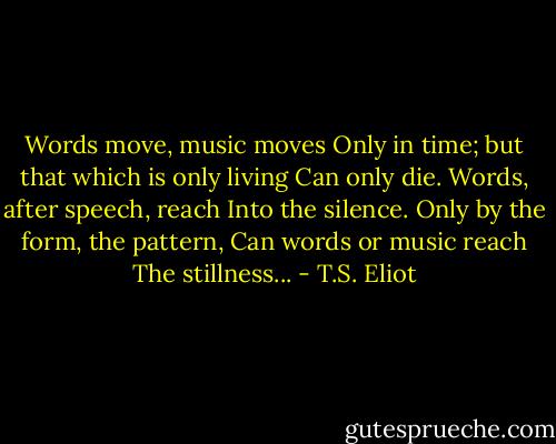 Words move, music moves<br />Only in time; but that which is only living<br />Can only die. Words, after speech, reach<br />Into the silence. Only by the form, the pattern,<br />Can words or music reach<br />The stillness... - T.S. Eliot