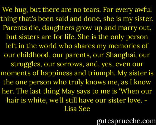 We hug, but there are no tears. For every awful thing that's been said and done, she is my sister. Parents die, daughters grow up and marry out, but sisters are for life. She is the only person left in the world who shares my memories of our childhood, our parents, our Shanghai, our struggles, our sorrows, and, yes, even our moments of happiness and triumph. My sister is the one person who truly knows me, as I know her. The last thing May says to me is 'When our hair is white, we'll still have our sister love. - Lisa See
