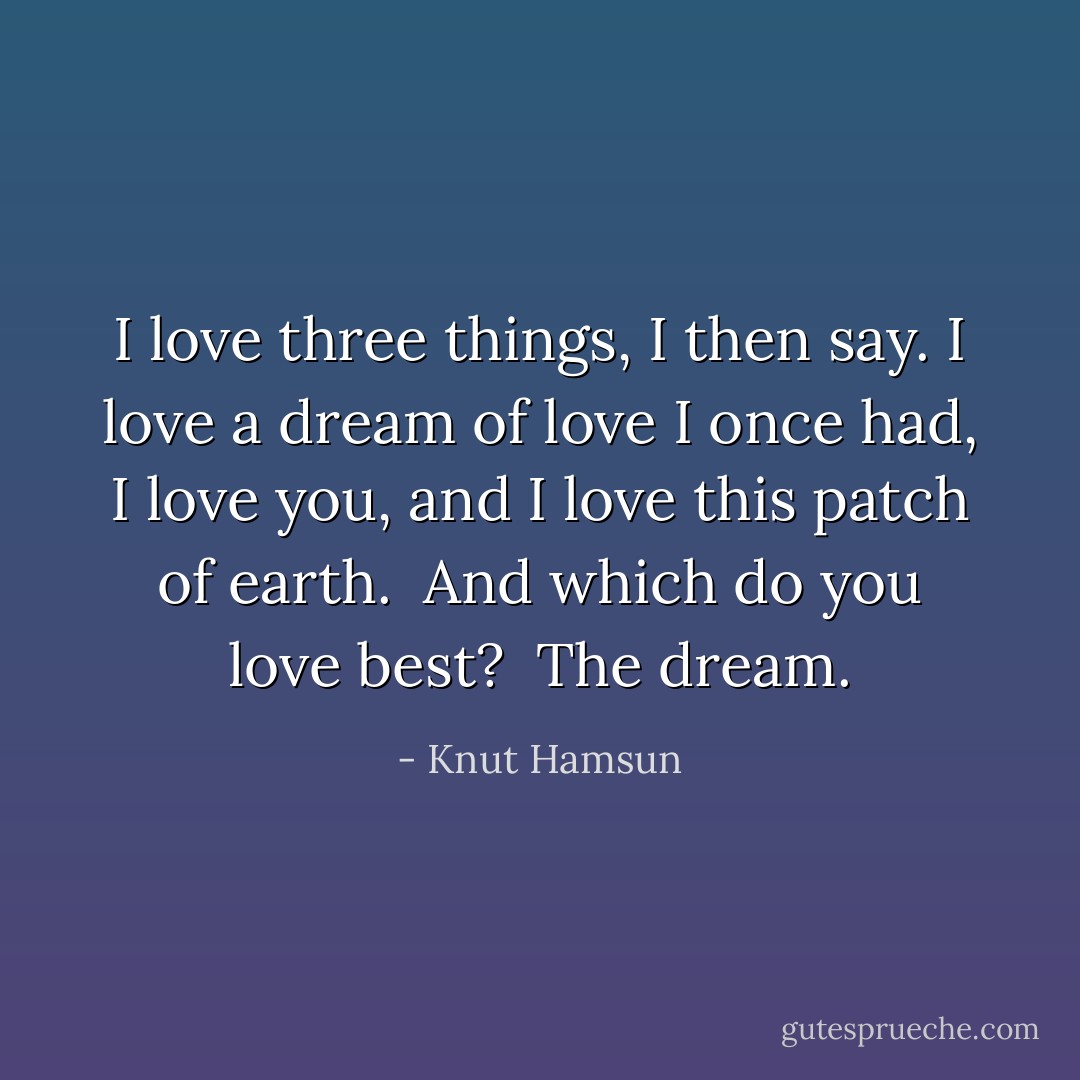 I love three things, I then say. I love a dream of love I once had, I love you, and I love this patch of earth.<br /><br />And which do you love best?<br /><br />The dream. - Knut Hamsun