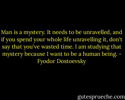 Man is a mystery. It needs to be unravelled, and if you spend your whole life unravelling it, don't say that you've wasted time. I am studying that mystery because I want to be a human being. - Fyodor Dostoevsky