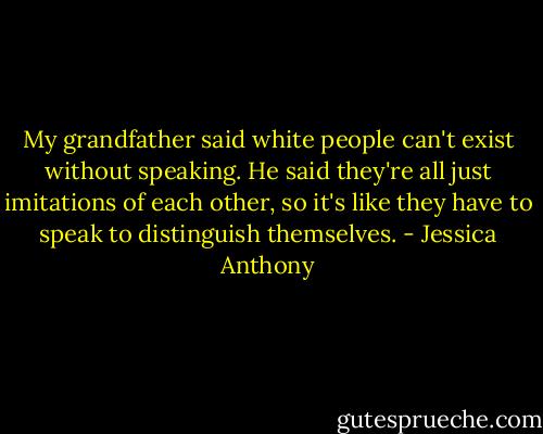 My grandfather said white people can't exist without speaking. He said they're all just imitations of each other, so it's like they have to speak to distinguish themselves. - Jessica Anthony