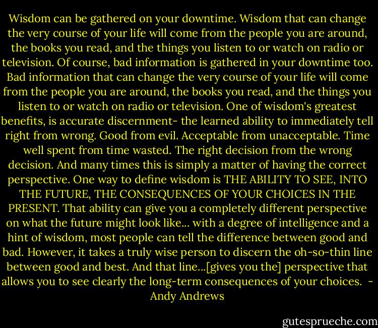 Wisdom can be gathered on your downtime. Wisdom that can change the very course of your life will come from the people you are around, the books you read, and the things you listen to or watch on radio or television. Of course, bad information is gathered in your downtime too. Bad information that can change the very course of your life will come from the people you are around, the books you read, and the things you listen to or watch on radio or television. One of wisdom's greatest benefits, is accurate discernment- the learned ability to immediately tell right from wrong. Good from evil. Acceptable from unacceptable. Time well spent from time wasted. The right decision from the wrong decision. And many times this is simply a matter of having the correct perspective. One way to define wisdom is THE ABILITY TO SEE, INTO THE FUTURE, THE CONSEQUENCES OF YOUR CHOICES IN THE PRESENT. That ability can give you a completely different perspective on what the future might look like... with a degree of intelligence and a hint of wisdom, most people can tell the difference between good and bad. However, it takes a truly wise person to discern the oh-so-thin line between good and best. And that line...[gives you the] perspective that allows you to see clearly the long-term consequences of your choices.  - Andy Andrews