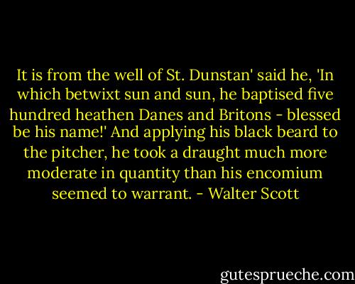 It is from the well of St. Dunstan' said he, 'In which betwixt sun and sun, he baptised five hundred heathen Danes and Britons - blessed be his name!' And applying his black beard to the pitcher, he took a draught much more moderate in quantity than his encomium seemed to warrant. - Walter Scott
