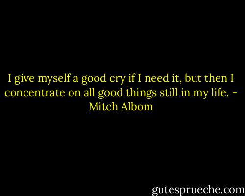 I give myself a good cry if I need it, but then I concentrate on all good things still in my life. - Mitch Albom