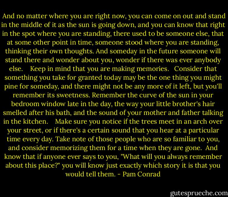 And no matter where you are right now, you can come on out and stand in the middle of it as the sun is going down, and you can know that right in the spot where you are standing, there used to be someone else, that at some other point in time, someone stood where you are standing, thinking their own thoughts. And someday in the future someone will stand there and wonder about you, wonder if there was ever anybody else. <br /><br /> Keep in mind that you are making memories.<br /><br /> Consider that something you take for granted today may be the one thing you might pine for someday, and there might not be any more of it left, but you'll remember its sweetness. Remember the curve of the sun in your bedroom window late in the day, the way your little brother's hair smelled after his bath, and the sound of your mother and father talking in the kitchen.<br /> <br /> Make sure you notice if the trees meet in an arch over your street, or if there's a certain sound that you hear at a particular time every day. Take note of those people who are so familiar to you, and consider memorizing them for a time when they are gone.<br /> And know that if anyone ever says to you, "What will you always remember about this place?" you will know just exactly which story it is that you would tell them. - Pam Conrad