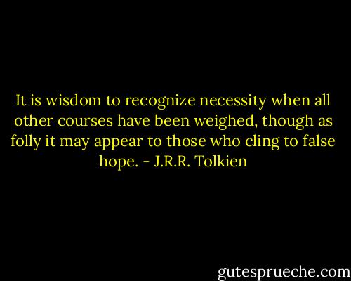 It is wisdom to recognize necessity when all other courses have been weighed, though as folly it may appear to those who cling to false hope. - J.R.R. Tolkien