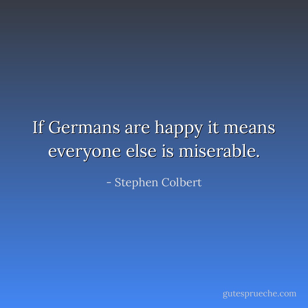 If Germans are happy it means everyone else is miserable. - Stephen Colbert