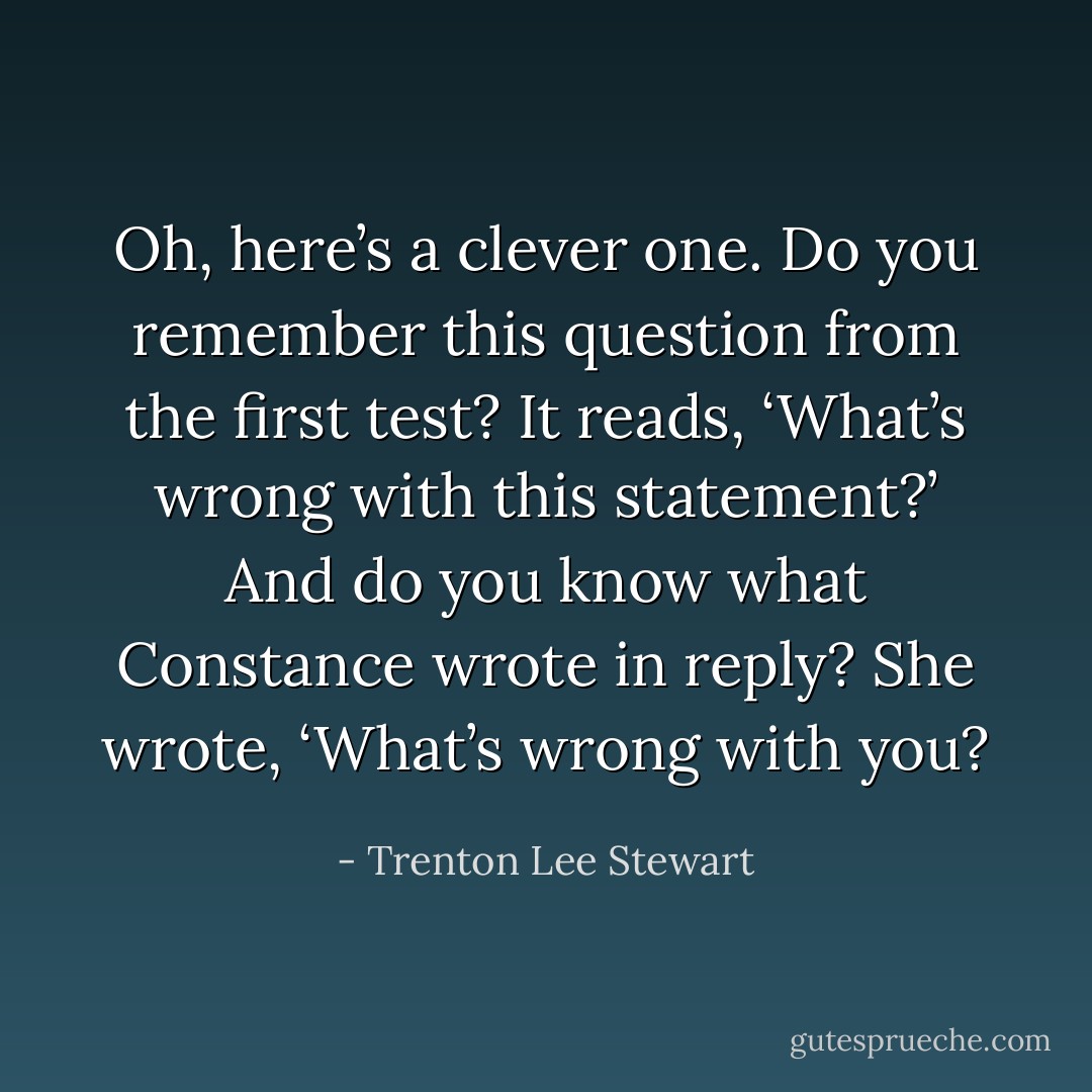 Oh, here’s a clever one. Do you remember this question from the first test? It reads, ‘What’s wrong with this statement?’ And do you know what Constance wrote in reply? She wrote, ‘What’s wrong with you? - Trenton Lee Stewart