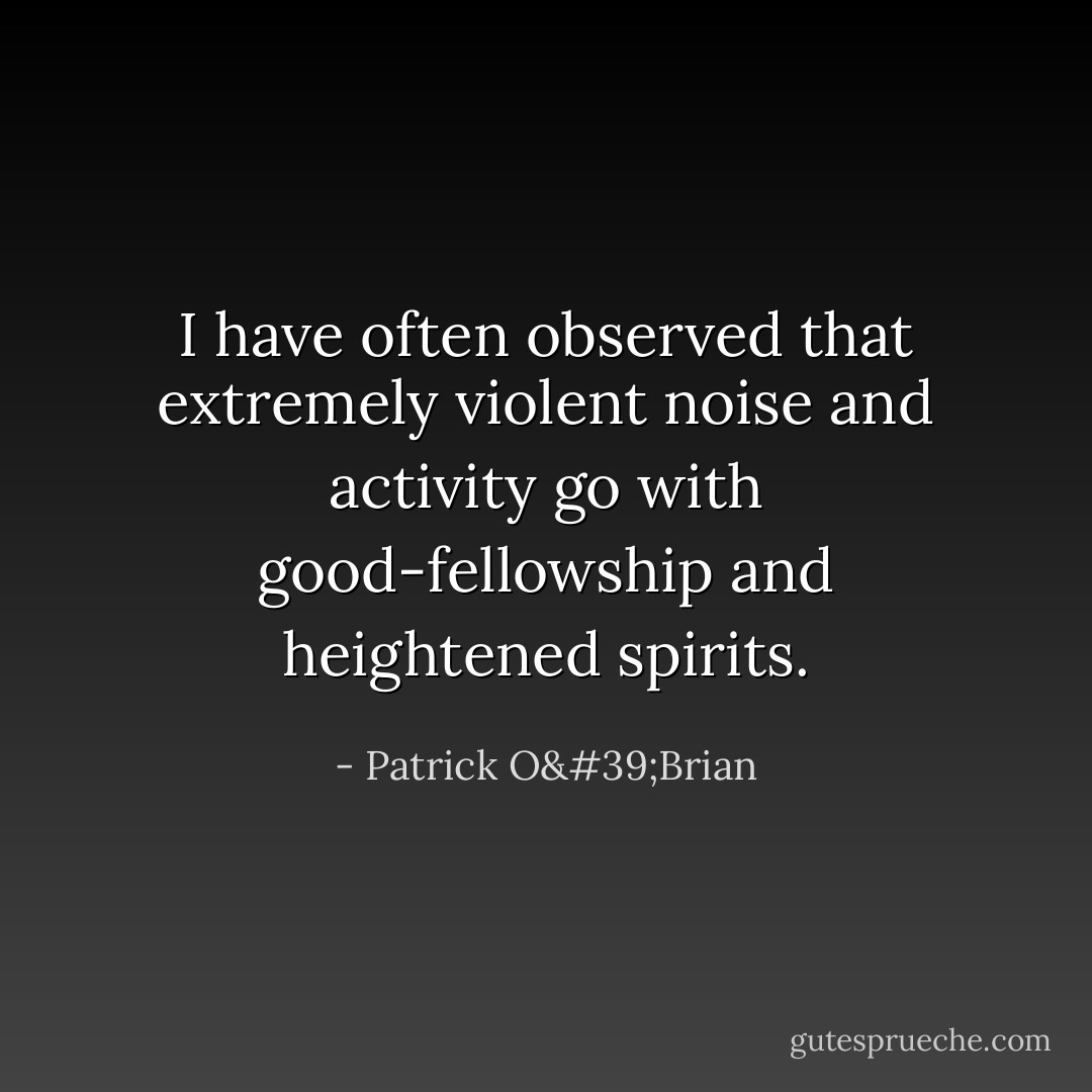 I have often observed that extremely violent noise and activity go with good-fellowship and heightened spirits. - Patrick O'Brian
