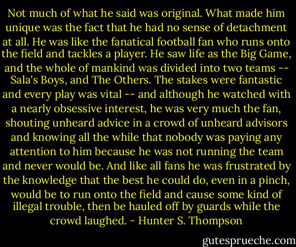 Not much of what he said was original. What made him unique was the fact<br />that he had no sense of detachment at all. He was like the fanatical football fan who<br />runs onto the field and tackles a player. He saw life as the Big Game, and the whole<br />of mankind was divided into two teams -- Sala's Boys, and The Others. The stakes<br />were fantastic and every play was vital -- and although he watched with a nearly<br />obsessive interest, he was very much the fan, shouting unheard advice in a crowd of<br />unheard advisors and knowing all the while that nobody was paying any attention to<br />him because he was not running the team and never would be. And like all fans he<br />was frustrated by the knowledge that the best he could do, even in a pinch, would be<br />to run onto the field and cause some kind of illegal trouble, then be hauled off by<br />guards while the crowd laughed. - Hunter S. Thompson