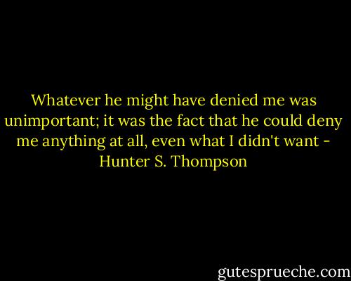 Whatever he might have denied me was unimportant; it was the<br />fact that he could deny me anything at all, even what I didn't want - Hunter S. Thompson