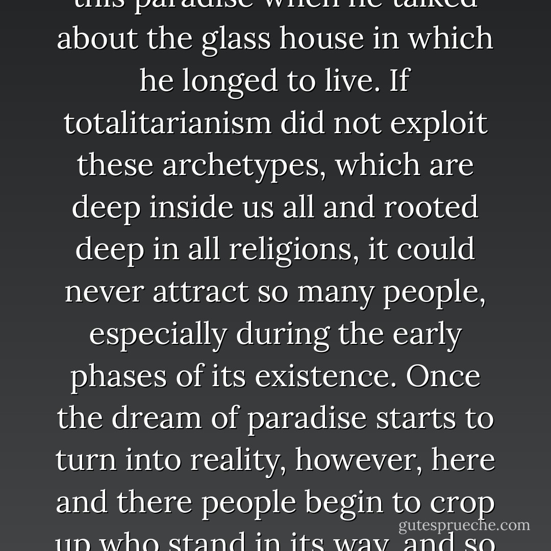 Totalitarianism is not only hell, but all the dream of paradise-- the age-old dream of a world where everybody would live in harmony, united by a single common will and faith, without secrets from one another. Andre Breton, too, dreamed of this paradise when he talked about the glass house in which he longed to live. If totalitarianism did not exploit these archetypes, which are deep inside us all and rooted deep in all religions, it could never attract so many people, especially during the early phases of its existence. Once the dream of paradise starts to turn into reality, however, here and there people begin to crop up who stand in its way, and so the rulers of paradise must build a little gulag on the side of Eden. In the course of time this gulag grows ever bigger and more perfect, while the adjoining paradise gets even smaller and poorer. - Milan Kundera
