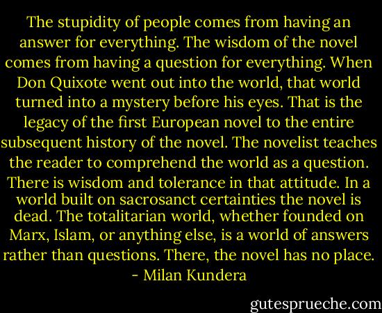 The stupidity of people comes from having an answer for everything. The wisdom of the novel comes from having a question for everything. When Don Quixote went out into the world, that world turned into a mystery before his eyes. That is the legacy of the first European novel to the entire subsequent history of the novel. The novelist teaches the reader to comprehend the world as a question. There is wisdom and tolerance in that attitude. In a world built on sacrosanct certainties the novel is dead. The totalitarian world, whether founded on Marx, Islam, or anything else, is a world of answers rather than questions. There, the novel has no place. - Milan Kundera