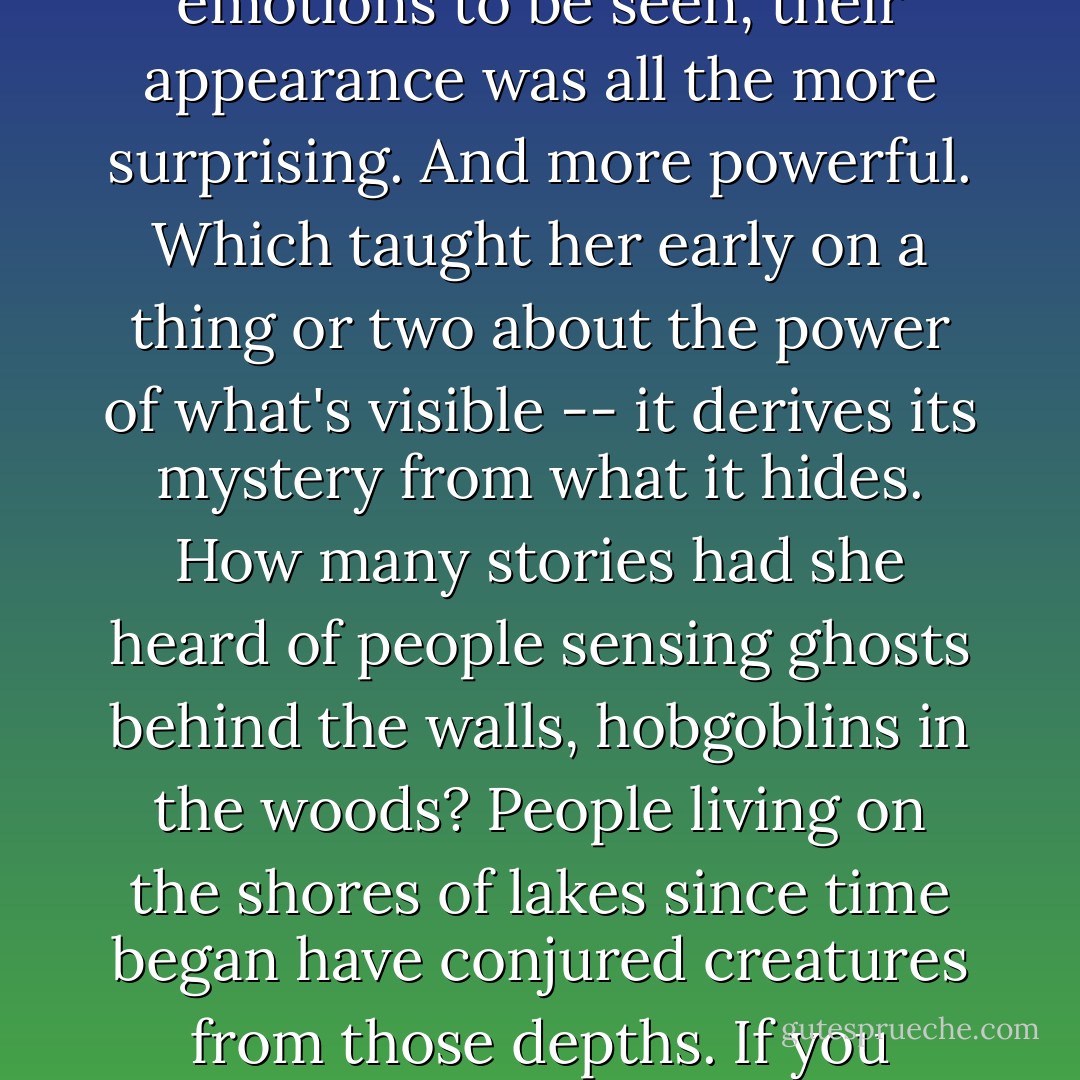 Her father...was all front to back in his transparency: what you saw was what there was, there was nothing clandestine in his character, and those few aspects that were disguised or hidden were that way because they were his closely kept emotions. When on those rare occasions he allowed his emotions to be seen, their appearance was all the more surprising. And more powerful. Which taught her early on a thing or two about the power of what's visible -- it derives its mystery from what it hides. How many stories had she heard of people sensing ghosts behind the walls, hobgoblins in the woods? People living on the shores of lakes since time began have conjured creatures from those depths. If you believe a thing is something different from the evidence before you, if you believe something is hidden by the wall or in the woods or beneath the surface of the lake, then that belief gives power to the darkness and the depths -- power to enchant; to terrify. - Marianne Wiggins