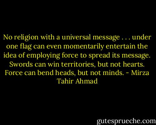 No religion with a universal message . . . under one flag can even momentarily entertain the idea of employing force to spread its message. Swords can win territories, but not hearts. Force can bend heads, but not minds. - Mirza Tahir Ahmad