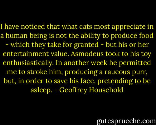 I have noticed that what cats most appreciate in a human being is not the ability to produce food - which they take for granted - but his or her entertainment value. Asmodeus took to his toy enthusiastically. In another week he permitted me to stroke him, producing a raucous purr, but, in order to save his face, pretending to be asleep. - Geoffrey Household