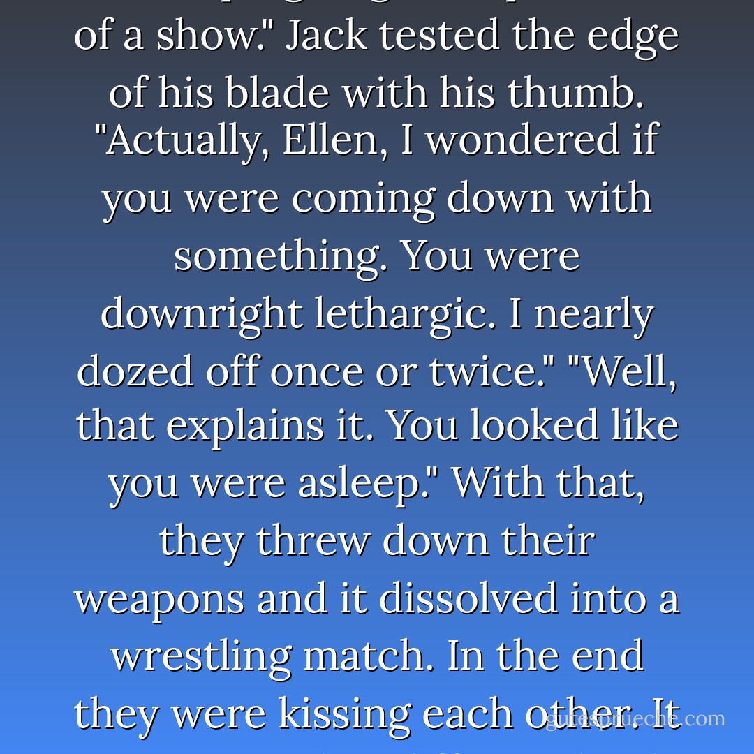 Ellen drank long and deep from her water bottle and wiped her mouth with her gauntleted arm. "Are you feeling all right, Jack? Your play's flat, all in all. I was hoping to give Seph more of a show."<br />Jack tested the edge of his blade with his thumb. "Actually, Ellen, I wondered if you were coming down with something. You were downright lethargic. I nearly dozed off once or twice."<br />"Well, that explains it. You looked like you were asleep."<br />With that, they threw down their weapons and it dissolved into a wrestling match. In the end they were kissing each other.<br />It was certainly a different kind of courtship, but there was a chemistry, an understanding, a kinship between Jack and Ellen that Seph envied. - Cinda Williams Chima