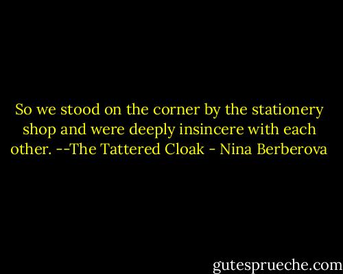 So we stood on the corner by the stationery shop and were deeply insincere with each other.<br />--The Tattered Cloak - Nina Berberova