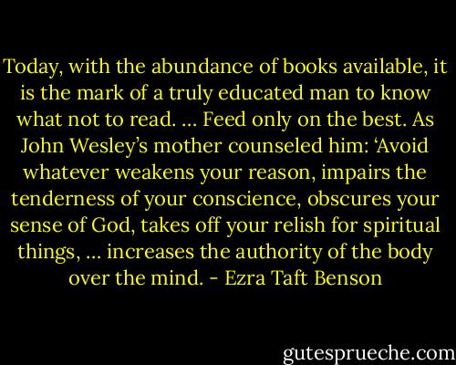 Today, with the abundance of books available, it is the mark of a truly educated man to know what not to read. … Feed only on the best. As John Wesley’s mother counseled him: ‘Avoid whatever weakens your reason, impairs the tenderness of your conscience, obscures your sense of God, takes off your relish for spiritual things, … increases the authority of the body over the mind. - Ezra Taft Benson