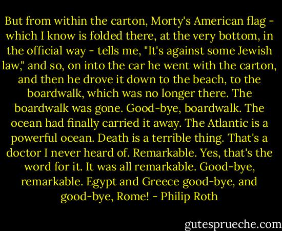 But from within the carton, Morty's American flag - which I know is folded there, at the very bottom, in the official way - tells me, "It's against some Jewish law," and so, on into the car he went with the carton, and then he drove it down to the beach, to the boardwalk, which was no longer there. The boardwalk was gone. Good-bye, boardwalk. The ocean had finally carried it away. The Atlantic is a powerful ocean. Death is a terrible thing. That's a doctor I never heard of. Remarkable. Yes, that's the word for it. It was all remarkable. Good-bye, remarkable. Egypt and Greece good-bye, and good-bye, Rome! - Philip Roth