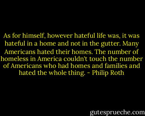 As for himself, however hateful life was, it was hateful in a home and not in the gutter. Many Americans hated their homes. The number of homeless in America couldn't touch the number of Americans who had homes and families and hated the whole thing. - Philip Roth