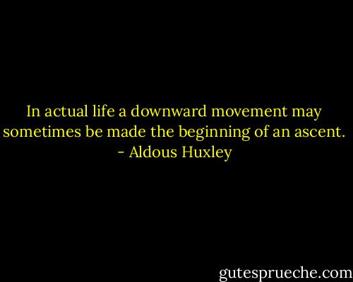 In actual life a downward movement may sometimes be made the beginning of an ascent. - Aldous Huxley
