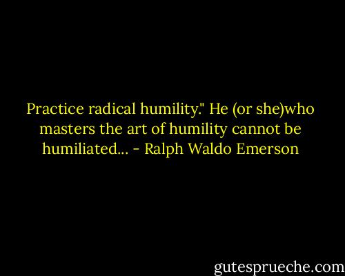 Practice radical humility." He (or she)who masters the art of humility cannot be humiliated... - Ralph Waldo Emerson