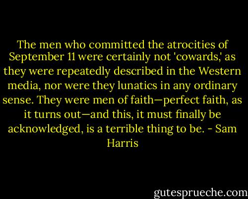 The men who committed the atrocities of September 11 were certainly not 'cowards,' as they were repeatedly described in the Western media, nor were they lunatics in any ordinary sense. They were men of faith—perfect faith, as it turns out—and this, it must finally be acknowledged, is a terrible thing to be. - Sam Harris