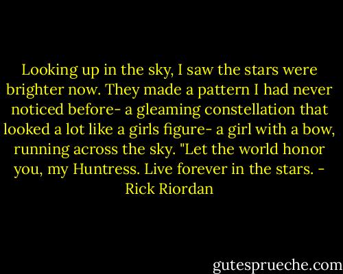 Looking up in the sky, I saw the stars were brighter now. They made a pattern I had never noticed before- a gleaming constellation that looked a lot like a girls figure- a girl with a bow, running across the sky. "Let the world honor you, my Huntress. Live forever in the stars. - Rick Riordan