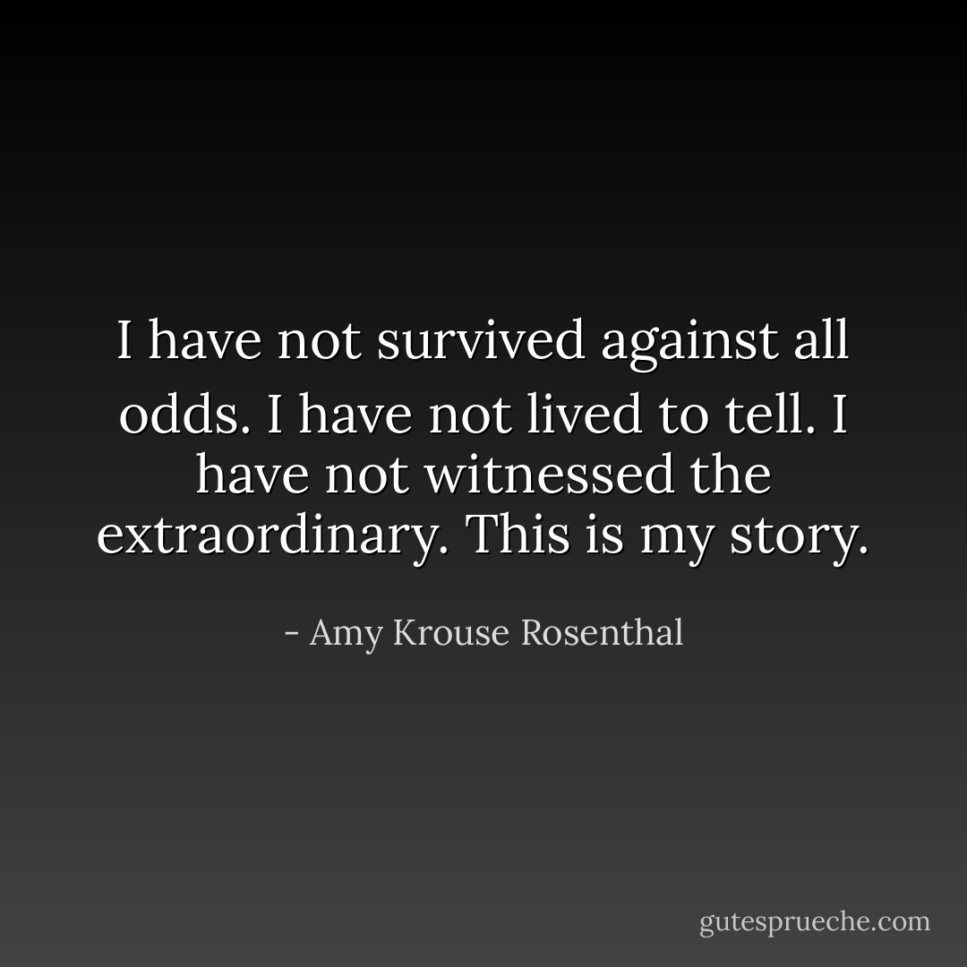 I have not survived against all odds. I have not lived to tell. I have not witnessed the extraordinary. This is my story. - Amy Krouse Rosenthal