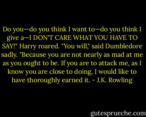 Do you—do you think I want to—do you think I give a—I DON'T CARE WHAT YOU HAVE TO SAY!" Harry roared.<br />"You will," said Dumbledore sadly. "Because you are not nearly as mad at me as you ought to be. If you are to attack me, as I know you are close to doing, I would like to have thoroughly earned it. - J.K. Rowling