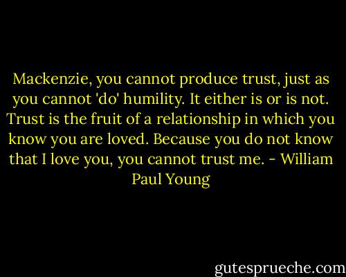Mackenzie, you cannot produce trust, just as you cannot 'do' humility. It either is or is not. Trust is the fruit of a relationship in which you know you are loved. Because you do not know that I love you, you cannot trust me. - William Paul Young
