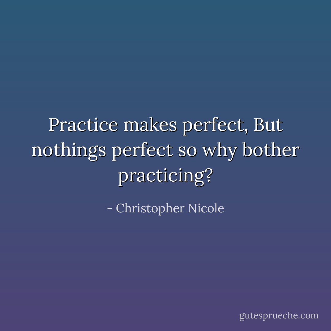 Practice makes perfect, But nothings perfect so why bother practicing? - Christopher Nicole