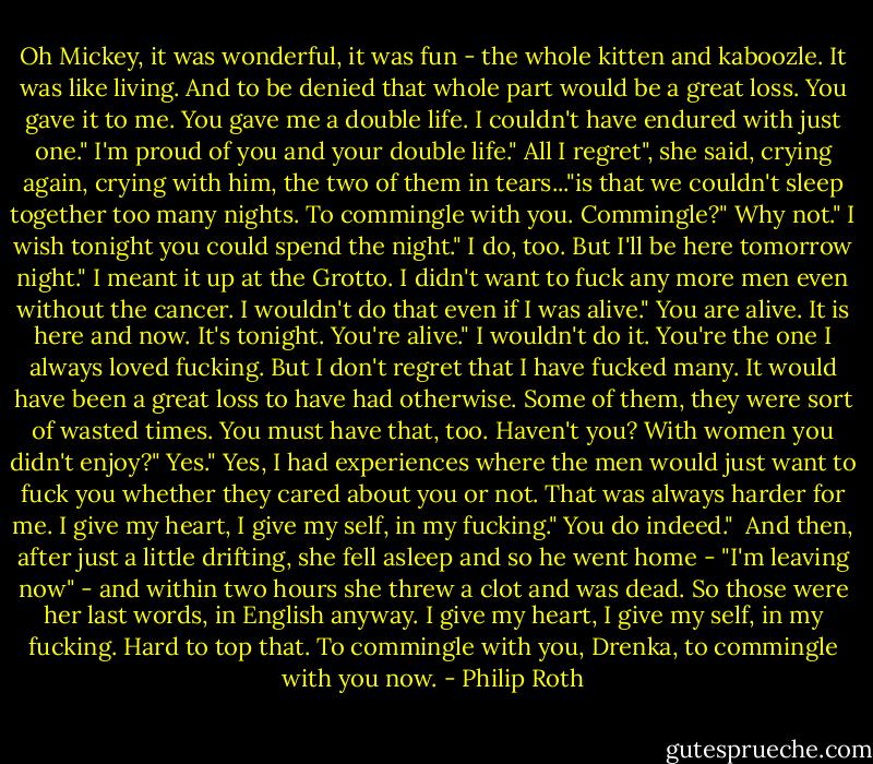 Oh Mickey, it was wonderful, it was fun - the whole kitten and kaboozle. It was like living. And to be denied that whole part would be a great loss. You gave it to me. You gave me a double life. I couldn't have endured with just one."<br />I'm proud of you and your double life."<br />All I regret", she said, crying again, crying with him, the two of them in tears..."is that we couldn't sleep together too many nights. To commingle with you. Commingle?"<br />Why not."<br />I wish tonight you could spend the night."<br />I do, too. But I'll be here tomorrow night."<br />I meant it up at the Grotto. I didn't want to fuck any more men even without the cancer. I wouldn't do that even if I was alive."<br />You are alive. It is here and now. It's tonight. You're alive."<br />I wouldn't do it. You're the one I always loved fucking. But I don't regret that I have fucked many. It would have been a great loss to have had otherwise. Some of them, they were sort of wasted times. You must have that, too. Haven't you? With women you didn't enjoy?"<br />Yes."<br />Yes, I had experiences where the men would just want to fuck you whether they cared about you or not. That was always harder for me. I give my heart, I give my self, in my fucking."<br />You do indeed."<br /><br />And then, after just a little drifting, she fell asleep and so he went home - "I'm leaving now" - and within two hours she threw a clot and was dead.<br />So those were her last words, in English anyway. I give my heart, I give my self, in my fucking. Hard to top that.<br />To commingle with you, Drenka, to commingle with you now. - Philip Roth