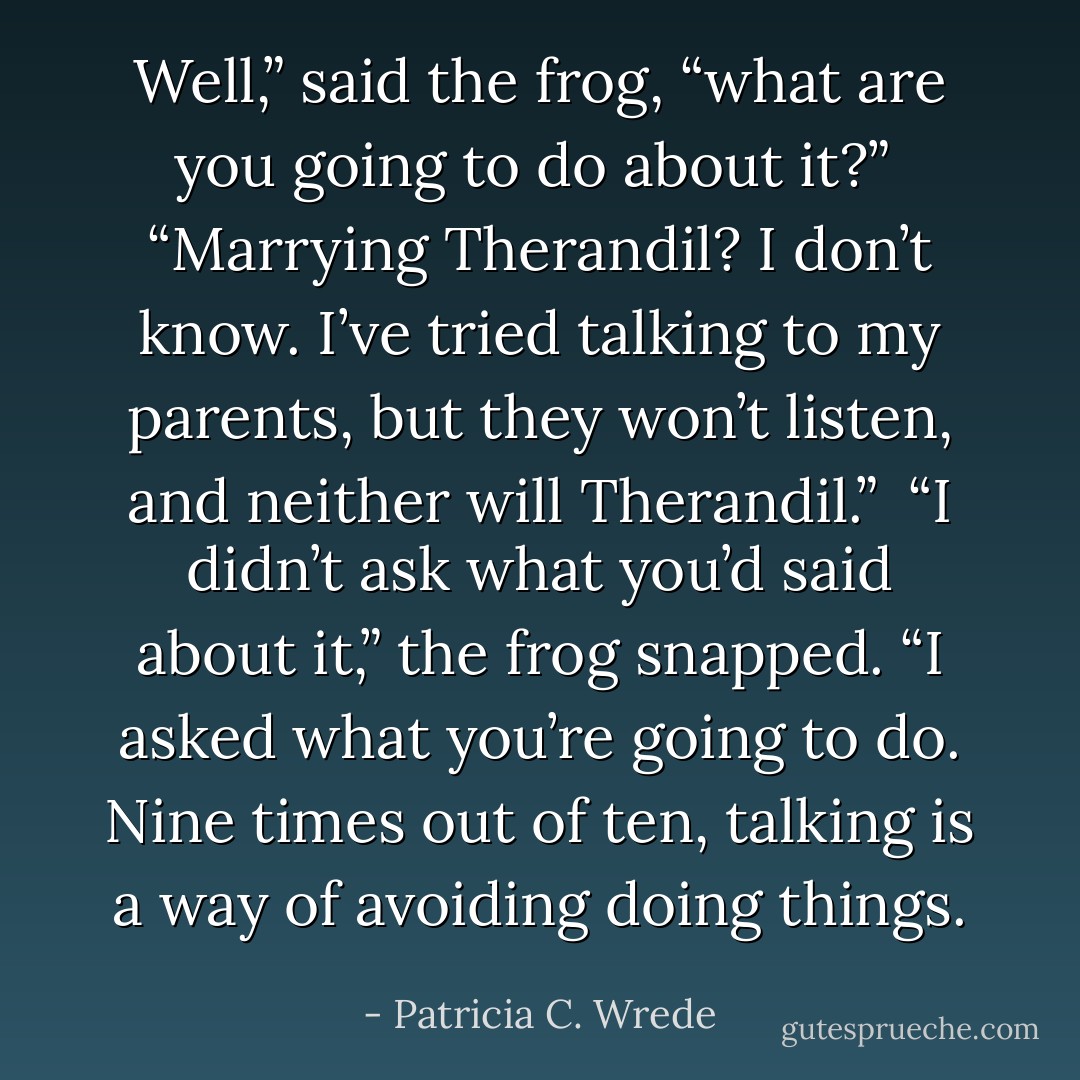 Well,” said the frog, “what are you going to do about it?”<br /><br />“Marrying Therandil? I don’t know. I’ve tried talking to my parents, but they won’t listen, and neither will Therandil.”<br /><br />“I didn’t ask what you’d said about it,” the frog snapped. “I asked what you’re going to do. Nine times out of ten, talking is a way of avoiding doing things. - Patricia C. Wrede
