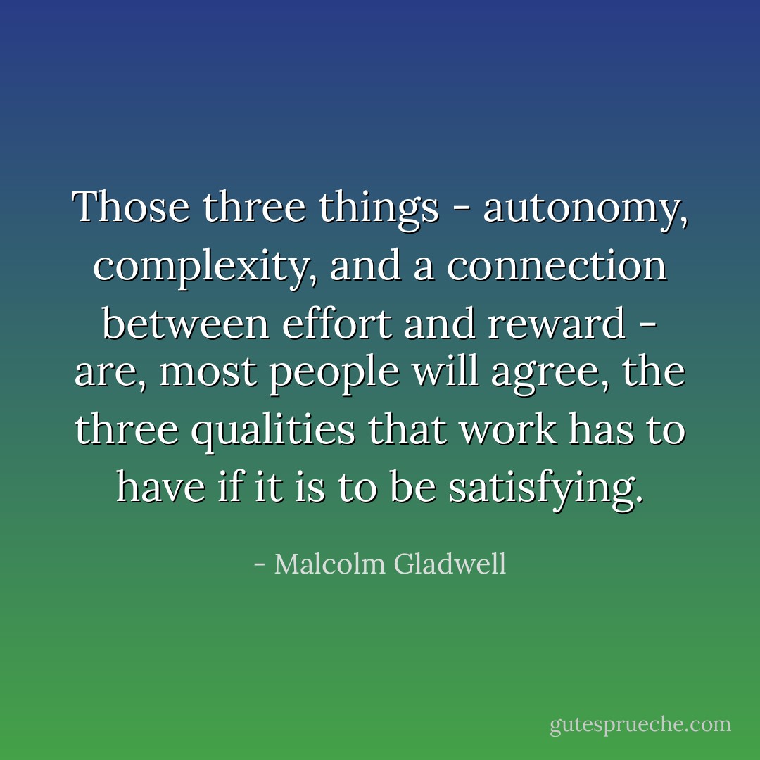 Those three things - autonomy, complexity, and a connection between effort and reward - are, most people will agree, the three qualities that work has to have if it is to be satisfying. - Malcolm Gladwell