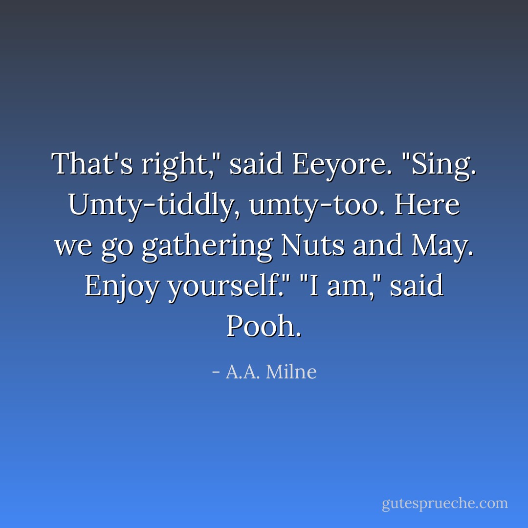 That's right," said Eeyore. "Sing. Umty-tiddly, umty-too. Here we go gathering Nuts and May. Enjoy yourself."<br />"I am," said Pooh. - A.A. Milne