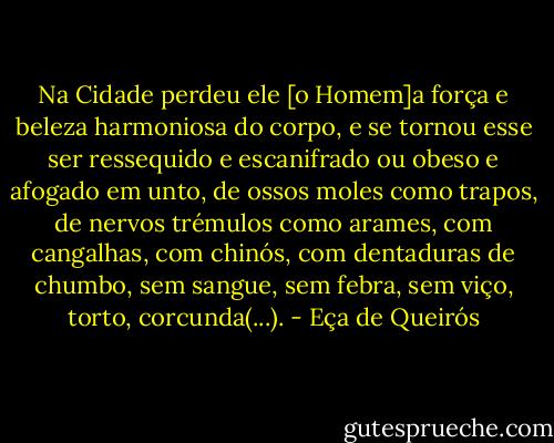 Na Cidade perdeu ele [o Homem]a força e beleza harmoniosa do corpo, e se tornou esse ser ressequido e escanifrado ou obeso e afogado em unto, de ossos moles como trapos, de nervos trémulos como arames, com cangalhas, com chinós, com dentaduras de chumbo, sem sangue, sem febra, sem viço, torto, corcunda(...). - Eça de Queirós