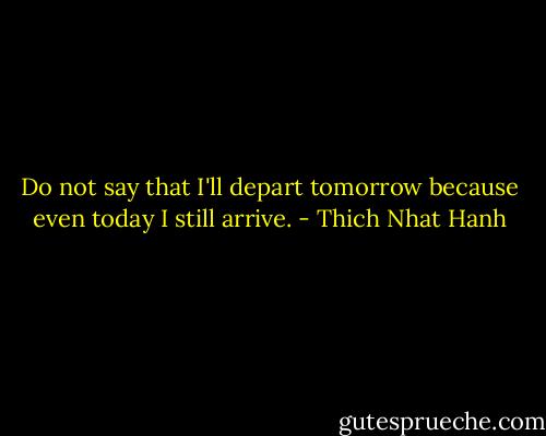 Do not say that I'll depart tomorrow because even today I still arrive. - Thich Nhat Hanh