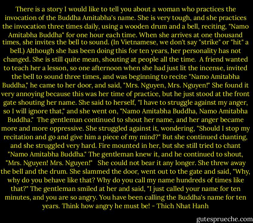 There is a story I would like to tell you about a woman who practices the invocation of the Buddha Amitabha's name. She is very tough, and she practices the invocation three times daily, using a wooden drum and a bell, reciting, "Namo Amitabha Buddha" for one hour each time. When she arrives at one thousand times, she invites the bell to sound. (In Vietnamese, we don't say "strike" or "hit" a bell.) Although she has been doing this for ten years, her personality has not changed. She is still quite mean, shouting at people all the time.<br /><br />A friend wanted to teach her a lesson, so one afternoon when she had just lit the incense, invited the bell to sound three times, and was beginning to recite "Namo Amitabha Buddha," he came to her door, and said, "Mrs. Nguyen, Mrs. Nguyen!" She found it very annoying because this was her time of practice, but he just stood at the front gate shouting her name. She said to herself, "I have to struggle against my anger, so I will ignore that," and she went on, "Namo Amitabha Buddha, Namo Amitabha Buddha."<br /><br />The gentleman continued to shout her name, and her anger became more and more oppressive. She struggled against it, wondering, "Should I stop my recitation and go and give him a piece of my mind?" But she continued chanting, and she struggled very hard. Fire mounted in her, but she still tried to chant "Namo Amitabha Buddha." The gentleman knew it, and he continued to shout, "Mrs. Nguyen! Mrs. Nguyen!" <br /><br />She could not bear it any longer. She threw away the bell and the drum. She slammed the door, went out to the gate and said, "Why, why do you behave like that? Why do you call my name hundreds of times like that?" The gentleman smiled at her and said, "I just called your name for ten minutes, and you are so angry. You have been calling the Buddha's name for ten years. Think how angry he must be! - Thich Nhat Hanh