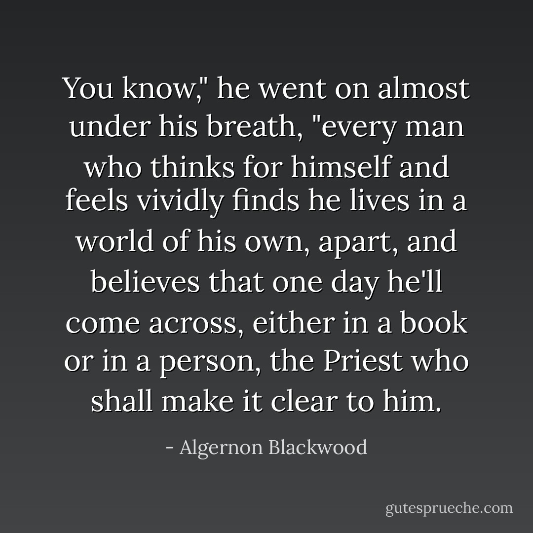 You know," he went on almost under his breath, "every man who thinks for himself and feels vividly finds he lives in a world of his own, apart, and believes that one day he'll come across, either in a book or in a person, the Priest who shall make it clear to him. - Algernon Blackwood
